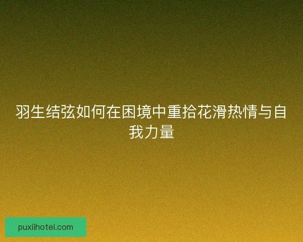 羽生结弦如何在困境中重拾花滑热情与自我力量