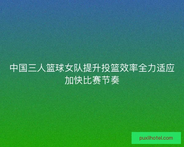中国三人篮球女队提升投篮效率全力适应加快比赛节奏