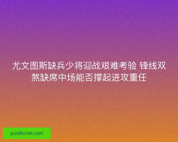尤文图斯缺兵少将迎战艰难考验 锋线双煞缺席中场能否撑起进攻重任