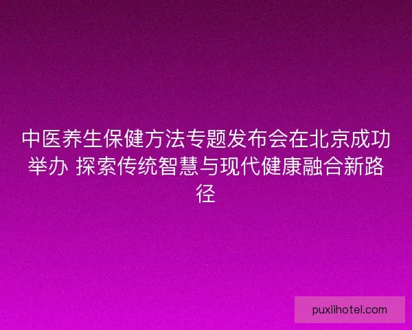 中医养生保健方法专题发布会在北京成功举办 探索传统智慧与现代健康融合新路径